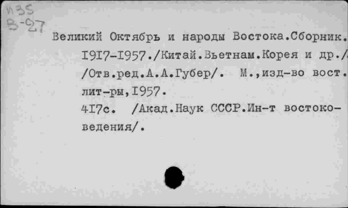 ﻿а.-Со-
Великий Октябрь и народы Востока.Сборник. 1917-1957«/Китай.Вьетнам.Корея и др./ /Отв.ред.А.А.Губер/.	М.,изд-во вост,
лит-ры,1957• 417с. /Акад.Наук СССР.Ин-т востоковедения/.